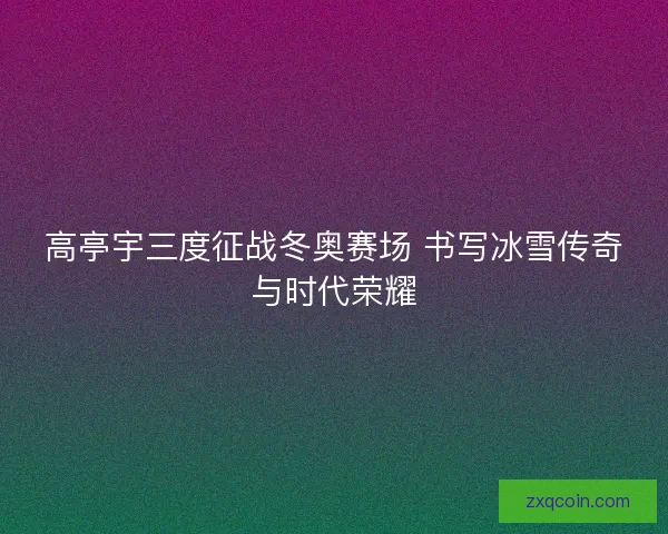 高亭宇三度征战冬奥赛场 书写冰雪传奇与时代荣耀